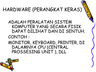 HARDWARE (PERANGKAT KERAS)

 ADALAH PERALATAN SISTEM
  KOMPUTER YANG SECARA FISIK
  DAPAT DILIHAT DAN DI SENTUH.
 CONTOH :
 MONITOR, KEYBOARD, PRINTER, DI
  DALAMNYA CPU (CENTRAL
  PROSSESING UNIT ), DLL
 