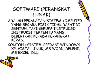 SOFTWARE (PERANGKAT
        LUNAK)
ADALAH PERALATAN SISTEM KOMPUTER
 YANG SECARA FISIK TIDAK DAPAT DI
 SENTUH, TAPI BERUPA INSTRUKSI-
 INSTRUKSI TERTENTU YANG
 DIBERIKAN KEPADA PERANGKAT
 KERAS.
CONTOH : SISTEM OPERASI WINDOWS
 XP, VISTA, LINUK, MS WORD, DELPHI,
 MS EXCEL, DLL.
 