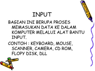 INPUT
BAGIAN INI BERUPA PROSES
 MEMASUKAN DATA KE DALAM
 KOMPUTER MELALUI ALAT BANTU
 INPUT.
CONTOH : KEYBOARD, MOUSE,
 SCANNER, CAMERA, CD ROM,
 FLOPY DISK, DLL
 