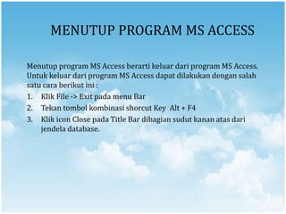 MENUTUP PROGRAM MS ACCESS
Menutup program MS Access berarti keluar dari program MS Access.
Untuk keluar dari program MS Access dapat dilakukan dengan salah
satu cara berikut ini :
1. Klik File -> Exit pada menu Bar
2. Tekan tombol kombinasi shorcut Key Alt + F4
3. Klik icon Close pada Title Bar dibagian sudut kanan atas dari
jendela database.
 