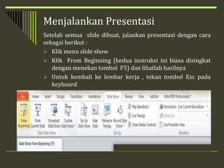 Menjalankan Presentasi
Setelah semua slide dibuat, jalankan presentasi dengan cara
sebagai berikut :
 Klik menu slide show
 Klik From Beginning (kedua instruksi ini biasa disingkat
dengan menekan tombol F5) dan lihatlah hasilnya
 Untuk kembali ke lembar kerja , tekan tombol Esc pada
keyboard
 
