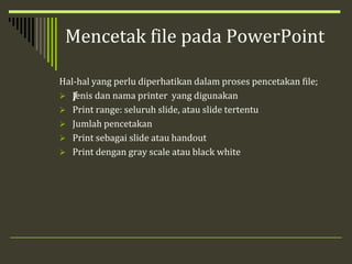 Mencetak file pada PowerPoint
Hal-hal yang perlu diperhatikan dalam proses pencetakan file;
 ƒJenis dan nama printer yang digunakan
 Print range: seluruh slide, atau slide tertentu
 Jumlah pencetakan
 Print sebagai slide atau handout
 Print dengan gray scale atau black white
 