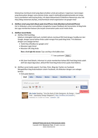2


   Selanjutnya membuat email yang diperuntukkan untuk perusahaan / organisasi / perorangan
   yang disesuaikan dengan nama domain Anda, seperti mailme@namadomainanda.com tanpa
   harus membebani web hosting Anda, trik dapat didownload di SlideShare Newsenses atau link
   http://blog.newsenses.biz/tips_trick/membuat-email-organization-via-google-mail/

2. Aktifkan email yang telah dibuat pada SmartPhone Anda (Blackberry/Android/iPhone)
   Hal ini dilakukan untuk memudahkan mengetahui respon feedback dari komentator di blog Anda
   dan juga memberikan balasan jika terjadi conversation pada social media Anda.

3. Aktifkan Social Media
   a) Aktifkan RSS Feed Blog
       Sebelum melangkah lebih jauh, terlebih dahulu membuat RSS Feed dengan FeedBurner dari
       Google, dengan syarat bahwa Anda sudah mengisi Post pada blog Anda. Trik dilakukan
       dengan cara sebagai berikut:
          Ketik http://feedburner.google.com/
          Masukan Login Gmail
          Masukan URL blog Anda




          Klik Save Feed Details, informasi ini untuk memberikan bahwa RSS Feed blog Anda sudah
           aktif dan dapat digunakan, default RSS Feed blog Anda tertera pada Feed Address.

   b) Aktifkan social media seperti; YouTube, Flickr, Blog dan Twitter via Facebook
      Mengaktifkan blog Anda kedalam sistem Facebook, trik dilakukan dengan cara sebagai
      berikut:
         Click pada Options




                          MENGOPTIMALKAN BLOG PERUSAHAAN ANDA
                          Copyright 2010. Newsenses Tutor. All rights reserved.
                                          www.newsenses.biz
 