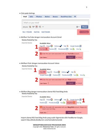 3


 Click pada Settings




 Aktifkan YouTube dengan memasukkan Account Gmail




 Aktifkan Flickr dengan memasukkan Account Yahoo




 Aktifkan Blog dengan memasukkan alamat RSS Feed Blog Anda




  Import alamat RSS Feed Blog Anda yang sudah digenerate oleh FeedBurner Google,
  seperti http://feeds.feedburner.com/namadomainanda

                  MENGOPTIMALKAN BLOG PERUSAHAAN ANDA
                  Copyright 2010. Newsenses Tutor. All rights reserved.
                                  www.newsenses.biz
 