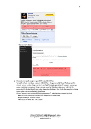 5




      Paste di Wordpress




g) File dokumen pada blog mengambil link dari SlideShare
   Terlebih dahulu membuat account di SlideShare dengan email (Yahoo Mail) yang telah
   dibuat, semua bentuk file presentasi (.ppt/.pdf) Anda jangan ditaruh kedalam web server
   Anda, melainkan masukkan file presentasi Anda ke SlideShare dan copy link URL file
   presentasi Anda dari SlideShare untuk digunakan kedalam blog Anda. Dan pastikan di blog
   Anda sudah menginstall plugin SlideShare
   (http://wordpress.org/extend/plugins/slideshare/), trik dilakukan sebagai berikut:
       Pastikan file presentasi Anda sudah diletakkan di SlideShare
       Sign In dengan account Yahoo
       Klik account Anda dan klik custom




                       MENGOPTIMALKAN BLOG PERUSAHAAN ANDA
                       Copyright 2010. Newsenses Tutor. All rights reserved.
                                       www.newsenses.biz
 