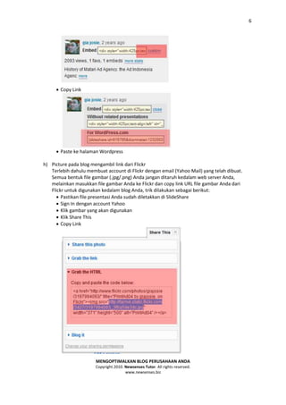 6




      Copy Link




      Paste ke halaman Wordpress

h) Picture pada blog mengambil link dari Flickr
   Terlebih dahulu membuat account di Flickr dengan email (Yahoo Mail) yang telah dibuat.
   Semua bentuk file gambar (.jpg/.png) Anda jangan ditaruh kedalam web server Anda,
   melainkan masukkan file gambar Anda ke Flickr dan copy link URL file gambar Anda dari
   Flickr untuk digunakan kedalam blog Anda, trik dilakukan sebagai berikut:
       Pastikan file presentasi Anda sudah diletakkan di SlideShare
       Sign In dengan account Yahoo
       Klik gambar yang akan digunakan
       Klik Share This
       Copy Link




                       MENGOPTIMALKAN BLOG PERUSAHAAN ANDA
                       Copyright 2010. Newsenses Tutor. All rights reserved.
                                       www.newsenses.biz
 