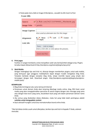 7


           Paste pada menu Add an Image di Wordpress , sesudah itu klik Insert to Post




4. Print pages
   Fasilitas ini sangat membantu untuk menjadikan salah satu berita/artikel sebagai arsip. Plugins
   tersebut dapat didownload di http://wordpress.org/extend/plugins/wp-print/

5. Web Mobile
   Dengan melengkapi tips and trick ini, ditutupi dengan memberikan plugins untuk web mobile,
   yang bertujuan agar pengguna mobilephone dapat dengan mudah mengakses blog Anda.
   Tampilan berbeda dengan tampilan blog Anda, tetapi memiliki layout yang simple dan
   ternavigasi dengan baik. Download plugin: http://wordpress.org/extend/plugins/wordpress-
   mobile-pack/

KESIMPULAN:
   Blog Anda terintegrasi satu sama lainnya di Internet
   Penamaan untuk domain Anda akan terjaring diberbagi media online, blog, RSS Feed, social
    media yang akan mengoptimalkan pencarian di search engine dengan satu message yang sama
    atau dengan kata kunci yang sama, diusahakan buat yang unik dalam penamaan domain name
    Anda.
   Jika semua yang disebutkan diatas dilakukan, maka hal yang tidak kalah pentingnya adalah
    rutinitas untuk mengupdate content.
   Buat sekreatif mungkin untuk bisa memaksimalkan brand online Anda.


*Jika hal diatas terlalu susah untuk dikerjakan, berikan tips and trick ini kepada IT Anda, selamat
mencoba.




                             MENGOPTIMALKAN BLOG PERUSAHAAN ANDA
                             Copyright 2010. Newsenses Tutor. All rights reserved.
                                             www.newsenses.biz
 
