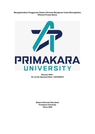 Mengoptimalkan Penggunaan Sistem Informasi Manajemen Untuk Meningkatkan
Efisiensi Proses Bisnis
Disusun Oleh :
Ni Luh Sri Apriyanti Dewi - 2301030010
Sistem Informasi Akuntansi
Primakara University
Tahun 2024
 