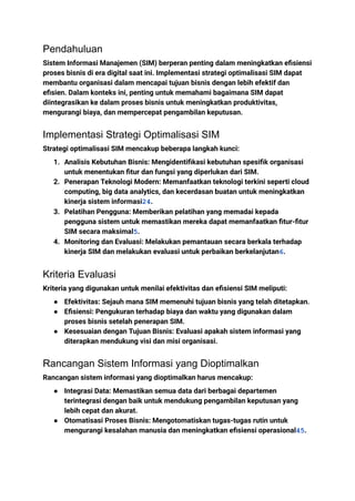 Pendahuluan
Sistem Informasi Manajemen (SIM) berperan penting dalam meningkatkan efisiensi
proses bisnis di era digital saat ini. Implementasi strategi optimalisasi SIM dapat
membantu organisasi dalam mencapai tujuan bisnis dengan lebih efektif dan
efisien. Dalam konteks ini, penting untuk memahami bagaimana SIM dapat
diintegrasikan ke dalam proses bisnis untuk meningkatkan produktivitas,
mengurangi biaya, dan mempercepat pengambilan keputusan.
Implementasi Strategi Optimalisasi SIM
Strategi optimalisasi SIM mencakup beberapa langkah kunci:
1. Analisis Kebutuhan Bisnis: Mengidentifikasi kebutuhan spesifik organisasi
untuk menentukan fitur dan fungsi yang diperlukan dari SIM.
2. Penerapan Teknologi Modern: Memanfaatkan teknologi terkini seperti cloud
computing, big data analytics, dan kecerdasan buatan untuk meningkatkan
kinerja sistem informasi24.
3. Pelatihan Pengguna: Memberikan pelatihan yang memadai kepada
pengguna sistem untuk memastikan mereka dapat memanfaatkan fitur-fitur
SIM secara maksimal5.
4. Monitoring dan Evaluasi: Melakukan pemantauan secara berkala terhadap
kinerja SIM dan melakukan evaluasi untuk perbaikan berkelanjutan6.
Kriteria Evaluasi
Kriteria yang digunakan untuk menilai efektivitas dan efisiensi SIM meliputi:
● Efektivitas: Sejauh mana SIM memenuhi tujuan bisnis yang telah ditetapkan.
● Efisiensi: Pengukuran terhadap biaya dan waktu yang digunakan dalam
proses bisnis setelah penerapan SIM.
● Kesesuaian dengan Tujuan Bisnis: Evaluasi apakah sistem informasi yang
diterapkan mendukung visi dan misi organisasi.
Rancangan Sistem Informasi yang Dioptimalkan
Rancangan sistem informasi yang dioptimalkan harus mencakup:
● Integrasi Data: Memastikan semua data dari berbagai departemen
terintegrasi dengan baik untuk mendukung pengambilan keputusan yang
lebih cepat dan akurat.
● Otomatisasi Proses Bisnis: Mengotomatiskan tugas-tugas rutin untuk
mengurangi kesalahan manusia dan meningkatkan efisiensi operasional45.
 