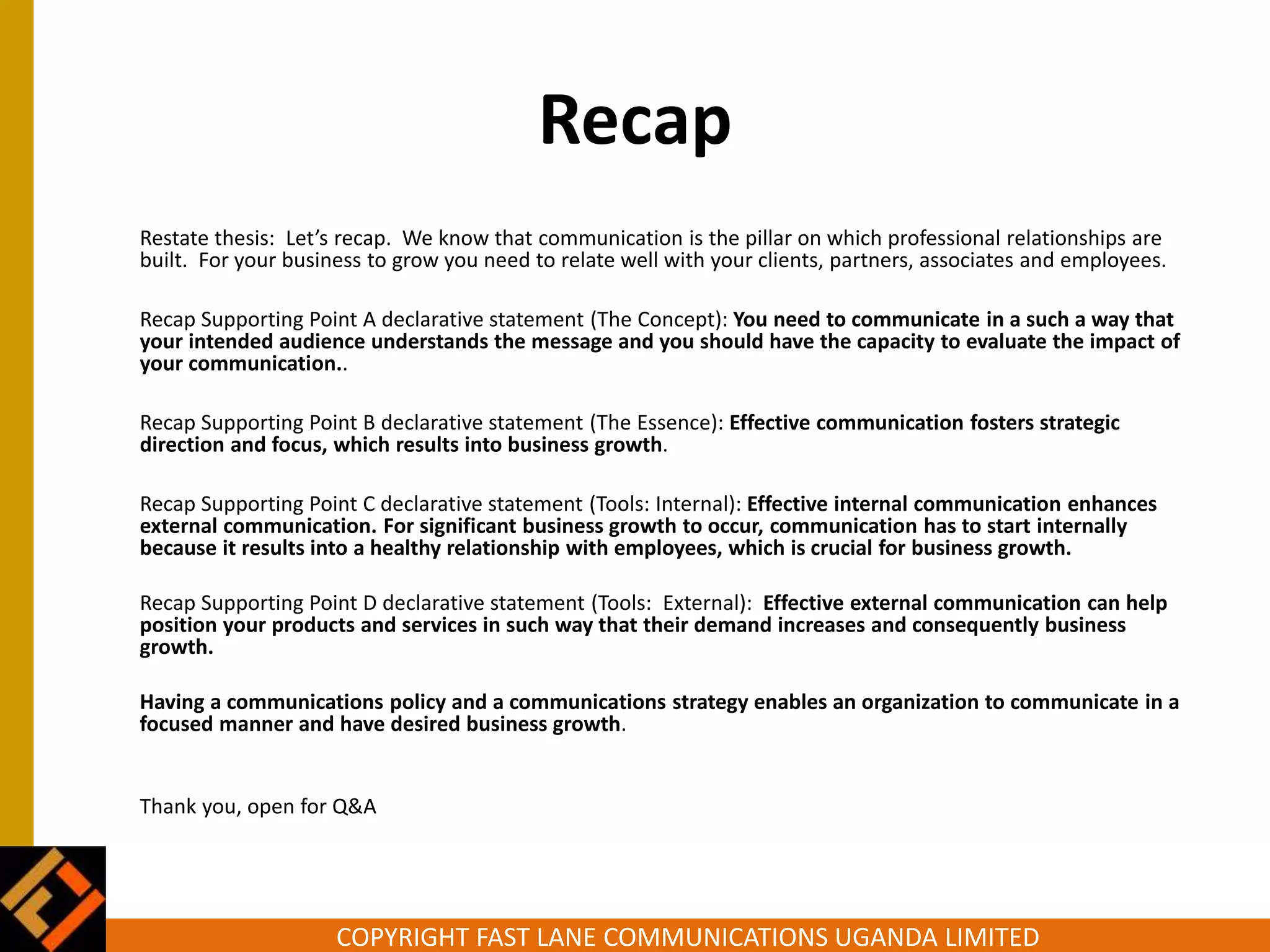 COPYRIGHT FAST LANE COMMUNICATIONS UGANDA LIMITED
Recap
Restate thesis: Let’s recap. We know that communication is the pillar on which professional relationships are
built. For your business to grow you need to relate well with your clients, partners, associates and employees.
Recap Supporting Point A declarative statement (The Concept): You need to communicate in a such a way that
your intended audience understands the message and you should have the capacity to evaluate the impact of
your communication..
Recap Supporting Point B declarative statement (The Essence): Effective communication fosters strategic
direction and focus, which results into business growth.
Recap Supporting Point C declarative statement (Tools: Internal): Effective internal communication enhances
external communication. For significant business growth to occur, communication has to start internally
because it results into a healthy relationship with employees, which is crucial for business growth.
Recap Supporting Point D declarative statement (Tools: External): Effective external communication can help
position your products and services in such way that their demand increases and consequently business
growth.
Having a communications policy and a communications strategy enables an organization to communicate in a
focused manner and have desired business growth.
Thank you, open for Q&A
 