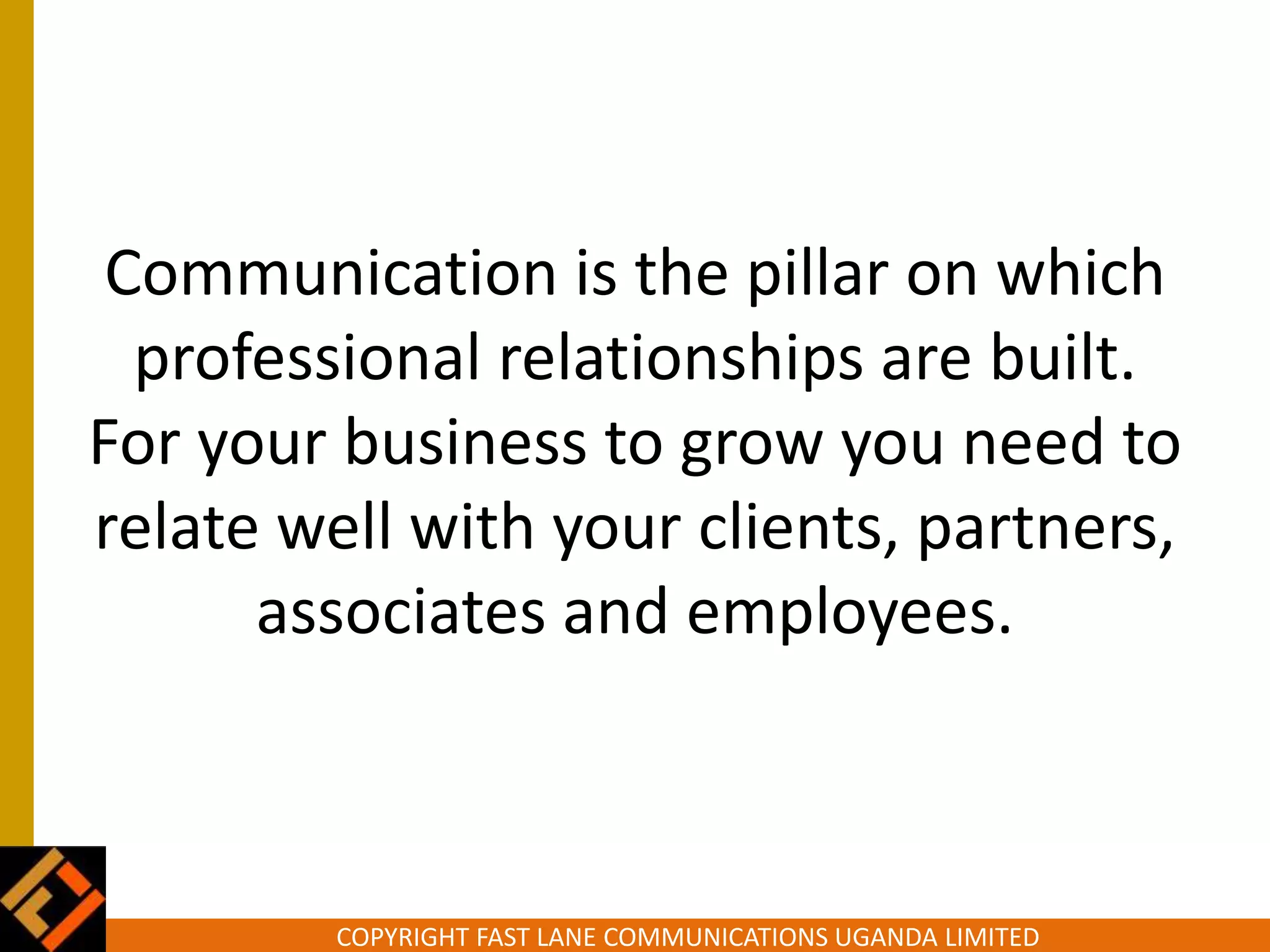 COPYRIGHT FAST LANE COMMUNICATIONS UGANDA LIMITED
Communication is the pillar on which
professional relationships are built.
For your business to grow you need to
relate well with your clients, partners,
associates and employees.
 