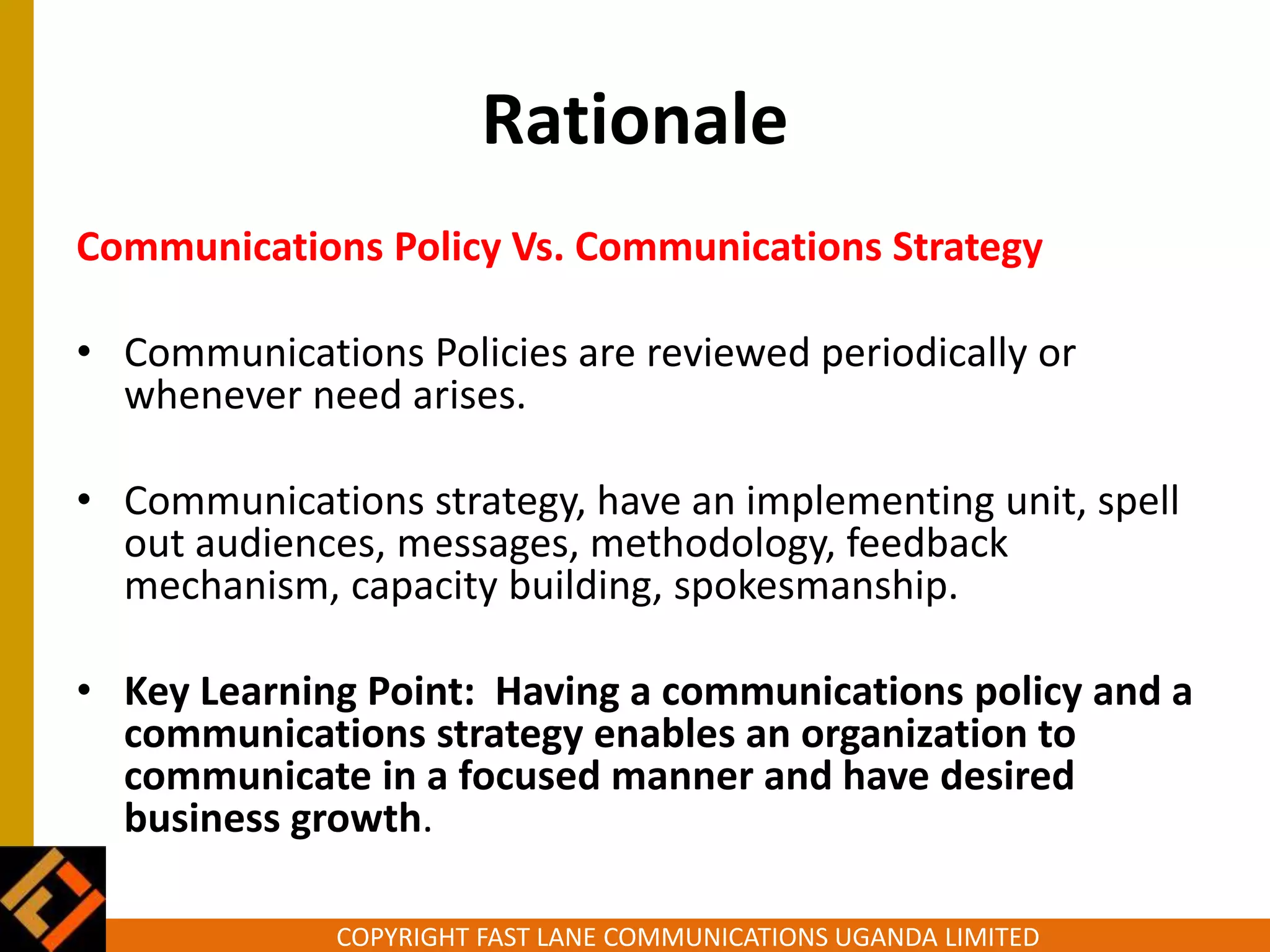COPYRIGHT FAST LANE COMMUNICATIONS UGANDA LIMITED
Rationale
Communications Policy Vs. Communications Strategy
• Communications Policies are reviewed periodically or
whenever need arises.
• Communications strategy, have an implementing unit, spell
out audiences, messages, methodology, feedback
mechanism, capacity building, spokesmanship.
• Key Learning Point: Having a communications policy and a
communications strategy enables an organization to
communicate in a focused manner and have desired
business growth.
 