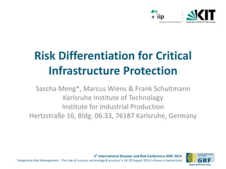 Risk Differentiation for Critical 
5th International Disaster and Risk Conference IDRC 2014 
‘Integrative Risk Management - The role of science, technology & practice‘ • 24-28 August 2014 • Davos • Switzerland 
www.grforum.org 
Infrastructure Protection 
Sascha Meng*, Marcus Wiens & Frank Schultmann 
Karlsruhe Institute of Technology 
Institute for Industrial Production 
Hertzstraße 16, Bldg. 06.33, 76187 Karlsruhe, Germany 
 