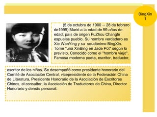 escritor de los niños. Se desempeñó como presidente honorario del Comité de Asociación Central, vicepresidente de la Federación China de Literatura, Presidente Honorario de la Asociación de Escritores Chinos, el consultor, la Asociación de Traductores de China, Director Honorario y demás personal.  BingXin 1 (5 de octubre de 1900 ─ 28 de febrero de1999) Murió a la edad de 99 años de edad, país de origen FuZhou Changle espuelas pueblo. Su nombre verdadero es Xie WanYing y su  seudónimo BingXin. Tome &quot;una XinBing en Jade Pot&quot; según lo previsto. Conocido como el &quot;hombre viejo&quot;. Famosa moderna poeta, escritor, traductor,  