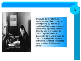 3 Después de la victoria, en noviembre de 1946,   , cuando acompañó a su marido, el sociólogo Wenzao en Japón, en la literatura japonesa Instituto Oriental y la Universidad de Tokio Departamento de Expresión de la Universidad de Tokio, tras el primer profesor extranjero femenino contratado para enseñar "La literatura china” 