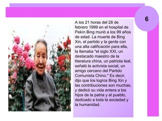 6 A los 21 horas del 28 de febrero 1999 en el hospital de Pekín Bing murió a los 99 años de edad. La muerte de Bing Xin, el partido y la gente con una alta calificación para ella, la llamaba "el siglo XXI, un destacado maestro de la literatura china, un patriota leal, señaló la activista social, un amigo cercano del Partido Comunista Chino." Es decir, dijo que los logros Bing Xin y las contribuciones son muchas, y dedicó su vida entera a los hijos de la patria y el pueblo, dedicado a toda la sociedad y la humanidad.  