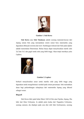 Gambar 1. Seki Kowa
Seki Kowa atau Seki Takakazu adalah seorang matemati-kawan dari
Jepang zaman Edo yang menciptakan sistem notasi baru matematika yang
digunakan dibanyak teorema dan teori. Sumbangan terkenal dari Seki pada aljabar
adalah menemukan Determinan. Beliau hanya dapat menyelesaikan matrik ordo
2x2 dan 3x3, dan gagal untuk ordo yang lebih tinggi. Akan tetapi muridnya yaitu
Laplace,
Gambar 2. Laplace
berhasil menyelesaikan unsur untuk matriks ordo yang lebih tinggi yang
digunakan untuk mengeliminasi variabel pada sistem persamaan. Seki meletakkan
dasar bagi perkembangan selanjutnya dari matematika Jepang yang dikenal
sebagai wasan.
Biografi
Seki Kowa lahir pada bulan Maret 1642 di Edo atau Fujioka, Jepang. Dia
lahir dari Klan Uchiyama. Ia adalah putra kedua dari Nagaakira Uchiyama,
seorang samurai, dia diadopsi pada usia dini oleh Seki Gorōzaemon, seorang
 