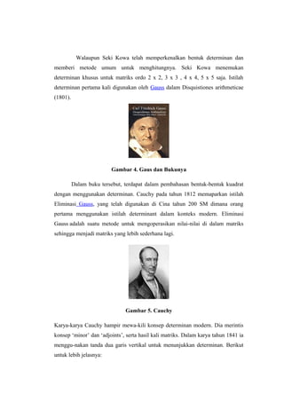 Walaupun Seki Kowa telah memperkenalkan bentuk determinan dan
memberi metode umum untuk menghitungnya. Seki Kowa menemukan
determinan khusus untuk matriks ordo 2 x 2, 3 x 3 , 4 x 4, 5 x 5 saja. Istilah
determinan pertama kali digunakan oleh Gauss dalam Disquistiones arithmeticae
(1801).
Gambar 4. Gaus dan Bukunya
Dalam buku tersebut, terdapat dalam pembahasan bentuk-bentuk kuadrat
dengan menggunakan determinan. Cauchy pada tahun 1812 memaparkan istilah
Eliminasi Gauss, yang telah digunakan di Cina tahun 200 SM dimana orang
pertama menggunakan istilah determinant dalam konteks modern. Eliminasi
Gauss adalah suatu metode untuk mengoperasikan nilai-nilai di dalam matriks
sehingga menjadi matriks yang lebih sederhana lagi.
Gambar 5. Cauchy
Karya-karya Cauchy hampir mewa-kili konsep determinan modern. Dia merintis
konsep ‘minor’ dan ‘adjoints’, serta hasil kali matriks. Dalam karya tahun 1841 ia
menggu-nakan tanda dua garis vertikal untuk menunjukkan determinan. Berikut
untuk lebih jelasnya:
 