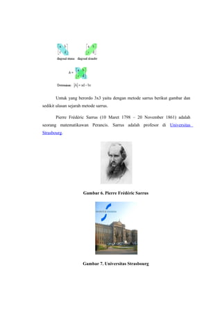 Untuk yang berordo 3x3 yaitu dengan metode sarrus berikut gambar dan
sedikit ulasan sejarah metode sarrus.
Pierre Frédéric Sarrus (10 Maret 1798 – 20 November 1861) adalah
seorang matematikawan Perancis. Sarrus adalah profesor di Universitas
Strasbourg.
Gambar 6. Pierre Frédéric Sarrus
Gambar 7. Universitas Strasbourg
 