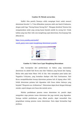 Gambar 10. Metode sarrus-kino
Sedikit ilmu penulis biasanya selalu mengingat kunci untuk mencari
determinan berorda 3 x 3 bisa diibaratkan nyanyian salah satu band di Indonesia,
dengan judul lagu “Serong Kanan Serong Kiri”. Mengapa demikian? Karena kita
mengutamakan untuk yang serong kanan barulah setelah itu serong kiri. Untuk
kallian yang mau lihat vidio cara menghitung cepat determinan, bisa kunjungi link
dibawah ini.
https://www.youtube.com/results?
search_query=cara+cepat+menghitung+determinan+youtube
Gambar 11. Vidio Cara Cepat Menghitung Determinan
Jadi, kesimpulan dari pemba-hasan ini bahwa yang menemukan
determinan itu adalah Seki Kowa atau Seki Takakazu yang berasal dari Jepang.
Beliau lahir pada bulan Maret 1642 di Edo. Seki merupakan putra kedua dari
Nagaakira Uchiyama, yang kemudian diadopsi oleh Seki Gorōzaemon. Seki
Kowa mempublikasikan konsep determinan pertama kali di Jepang tahun 1683.
Istilah determinan pertama kali digunakan oleh Gauss dalam bukunya yang
berjudul “Disquistio-nes Arithmeticae”. Determinan dapat dicari dengan beberapa
metode, seperti dengan cara Gauss dan metode sarrus.
Melalui pembahasan penemu rumus determinan ini, penulis dapat
mengetahui siapa penemu rumus determinan dan juga metode yang digunakan.
Semoga melalui pembahasan yang dibuat penulis, dapat menambah ilmu
pengetahuan tentang penemu rumus determinan. Serta dapat bermanfaat bagi
pembaca.
 