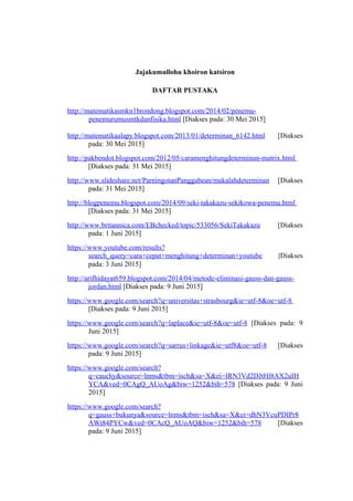 Jajakumullohu khoiron katsiron
DAFTAR PUSTAKA
http://matematikasmkn1brondong.blogspot.com/2014/02/penemu-
penemurumusmtkdanfisika.html [Diakses pada: 30 Mei 2015]
http://matematikaalapy.blogspot.com/2013/01/determinan_6142.html [Diakses
pada: 30 Mei 2015]
http://pakbendot.blogspot.com/2012/05/caramenghitungdeterminan-matrix.html
[Diakses pada: 31 Mei 2015]
http://www.slideshare.net/ParningotanPanggabean/makalahdeterminan [Diakses
pada: 31 Mei 2015]
http://blogpenemu.blogspot.com/2014/09/seki-takakazu-sekikowa-penemu.html
[Diakses pada: 31 Mei 2015]
http://www.britannica.com/EBchecked/topic/533056/SekiTakakazu [Diakses
pada: 1 Juni 2015]
https://www.youtube.com/results?
search_query=cara+cepat+menghitung+determinan+youtube [Diakses
pada: 3 Juni 2015]
http://arifhidayat659.blogspot.com/2014/04/metode-eliminasi-gauss-dan-gauss-
jordan.html [Diakses pada: 9 Juni 2015]
https://www.google.com/search?q=universitas+strasbourg&ie=utf-8&oe=utf-8
[Diakses pada: 9 Juni 2015]
https://www.google.com/search?q=laplace&ie=utf-8&oe=utf-8 [Diakses pada: 9
Juni 2015]
https://www.google.com/search?q=sarrus+linkage&ie=utf8&oe=utf-8 [Diakses
pada: 9 Juni 2015]
https://www.google.com/search?
q=cauchy&source=lnms&tbm=isch&sa=X&ei=IRN3Vd2DJtHl8AX2uIH
YCA&ved=0CAgQ_AUoAg&biw=1252&bih=578 [Diakses pada: 9 Juni
2015]
https://www.google.com/search?
q=gauss+bukunya&source=lnms&tbm=isch&sa=X&ei=dhN3VcuPDIPr8
AWt84PYCw&ved=0CAcQ_AUoAQ&biw=1252&bih=578 [Diakses
pada: 9 Juni 2015]
 