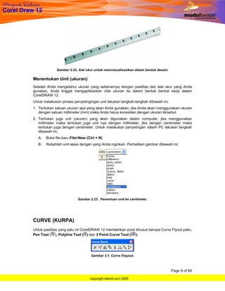 Gambar 2.22. Alat ukur untuk memvisualisasikan dalam bentuk desain.

Menentukan Unit (ukuran)
Setelah Anda mengetahui ukuran yang sebenarnya dengan pasilitas dan alat ukur yang Anda
gunakan, Anda tinggal mengaplikasikan nilai ukuran ke dalam bentuk bentuk kerja dalam
CorelDRAW 12.
Untuk melakukan proses penyetingingan unit lakukan langkah-langkah dibawah ini;
1. Tentukan satuan ukuran apa yang akan Anda gunakan, jika Anda akan menggunakan ukuran
   dengan satuan millimeter (mm) maka Anda harus konsisiten dengan ukuran tersebut.
2. Tentukan juga unit (ukuran) yang akan digunakan dalam computer, jika menggunakan
   millimeter maka tentukan juga unit nya dengan millimeter, jika dengan centimeter maka
   tentukan juga dengan centimeter. Untuk malakukan penyetingan dalam PC lakukan langkah
   dibawah ini;
   A.   Buka file baru File>New (Ctrl + N)
   B.   Rubahlah unit sesai dengan yang Anda inginkan. Perhatikan gambar dibawah ini;




                           Gambar 2.23. Penentuan unit ke centimeter.




CURVE (KURPA)
Untuk pasilitas yang satu ini CorelDRAW 12 memberikan porsi khusus berupa Curve Flyout yaitu;
Pen Tool ( ), Polyline Tool ( ) dan 3 Point Curve Tool ( ).




                                   Gambar 3.1. Curve Flayout.



                                                                                    Page 9 of 84

                                  copyright.island.com 2005
 