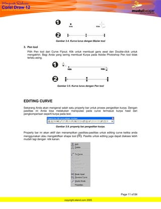 Gambar 3.4. Kurva lurus dengan Bézier tool

3. Pen tool
   Pilih Pen tool dari Curve Flyout. Klik untuk membuat garis awal dan Double-click untuk
   mengakhiri. Bagi Anda yang sering membuat Kurpa pada Adobe Photoshop Pen tool tidak
   terlalu asing.




                            Gambar 3.5. Kurva lurus dengan Pen tool




EDITING CURVE
Sekarang Anda akan mengenal salah satu property bar untuk proses pengeditan kurpa. Dengan
pasilitas ini Anda bisa melakukan manipulasi pada curve termasuk kurpa hasil dari
pengkomperisan seperti kurpa pada text.



                          Gambar 3.9. property bar pengeditan kurpa.

Property bar ini akan aktif dan menampilkan pasilitas-pasilitas untuk editing curve ketika anda
menggunakan atau mengaktifkan shape tool ( ). Pasilits untuk editing juga dapat diakses lebih
mudah lagi dengan klik kanan.




                                                                                 Page 11 of 84

                                  copyright.island.com 2005
 