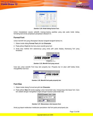 Gambar 3.24. Kotak dialog format Text.

Untuk menjelaskan secara sefesifik masing-masing pasilitas yang ada pada kotak dialog
formating text simak penjelasan-penjelasan dibawah ini;

Format Font
Untuk memilih font yang diharapkan lakukan langkah-langkah berikut ini;
1. Dalam kotak dialog Format Text pilih tab Character
2. Pada pilihan Font klik font list untuk memilih jenis font
3. Anda bisa melihat font sebenarnya yang anda pilih pada display disamping font yang
   terseleksi




                               Gambar 3.25. Memilih font yang sesuai.

Cara lain untuk memilih Font bisa dari property bar. Property bar ini akan aktif ketika Anda
mengaktifkan text tool.




                            Gambar 3.26. Memilih font pada property bar.

Font Size
1. Dalam kotak dialog Format text pilih tab Character
2. Pada pilihan Size klik tanda segitiga untuk menambah atau mengurangi nilai besar font. Cara
   lain adalah dengan mengetikan angka dengan keyboar pada kotak nilai.




                            Gambar 3.27. Menentukan nilai besaran font.

Anda jug dapat melakukan melakukan perubahan nilai font pada penproperty bar.

                                                                                Page 13 of 84

                                    copyright.island.com 2005
 