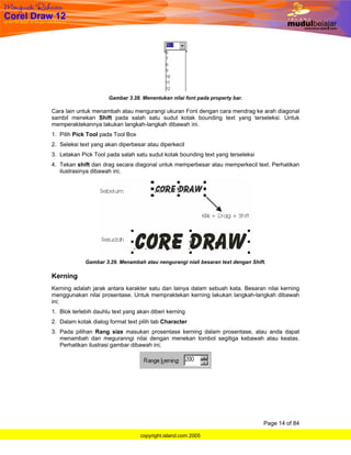 Gambar 3.28. Menentukan nilai font pada property bar.

Cara lain untuk menambah atau mengurangi ukuran Font dengan cara mendrag ke arah diagonal
sambil menekan Shift pada salah satu sudut kotak bounding text yang terseleksi. Untuk
memperaktekannya lakukan langkah-langkah dibawah ini.
1. Pilih Pick Tool pada Tool Box
2. Seleksi text yang akan diperbesar atau diperkecil
3. Letakan Pick Tool pada salah satu sudut kotak bounding text yang terseleksi
4. Tekan shift dan drag secara diagonal untuk memperbesar atau memperkecil text. Perhatikan
   ilustrasinya dibawah ini;




             Gambar 3.29. Menambah atau nengurangi niali besaran text dengan Shift.

Kerning
Kerning adalah jarak antara karakter satu dan lainya dalam sebuah kata. Besaran nilai kerning
menggunakan nilai prosentase. Untuk mempraktekan kerning lakukan langkah-langkah dibawah
ini;
1. Blok terlebih dauhlu text yang akan diberi kerning
2. Dalam kotak dialog format text pilih tab Character
3. Pada pilihan Rang size masukan prosentase kerning dalam prosentase, atau anda dapat
   menambah dan meguranngi nilai dengan menekan tombol segitiga kebawah atau keatas.
   Perhatikan ilustrasi gambar dibawah ini;




                                                                                  Page 14 of 84

                                   copyright.island.com 2005
 