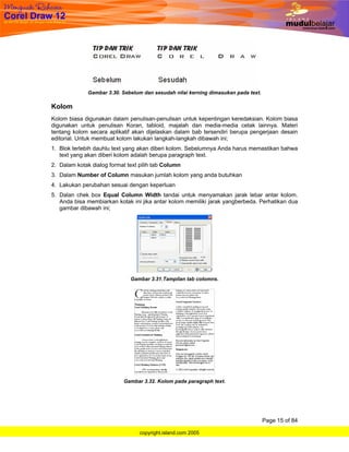 Gambar 3.30. Sebelum dan sesudah nilai kerning dimasukan pada text.

Kolom
Kolom biasa digunakan dalam penulisan-penulisan untuk kepentingan keredaksian. Kolom biasa
digunakan untuk penulisan Koran, tabloid, majalah dan media-media cetak lainnya. Materi
tentang kolom secara aplikatif akan dijelaskan dalam bab tersendiri berupa pengerjaan desain
editorial. Untuk membuat kolom lakukan langkah-langkah dibawah ini;
1. Blok terlebih dauhlu text yang akan diberi kolom. Sebelumnya Anda harus memastikan bahwa
   text yang akan diberi kolom adalah berupa paragraph text.
2. Dalam kotak dialog format text pilih tab Column
3. Dalam Number of Column masukan jumlah kolom yang anda butuhkan
4. Lakukan perubahan sesuai dengan keperluan
5. Dalan chek box Equal Column Width tandai untuk menyamakan jarak lebar antar kolom.
   Anda bisa membiarkan kotak ini jika antar kolom memiliki jarak yangberbeda. Perhatikan dua
   gambar dibawah ini;




                              Gambar 3.31.Tampilan tab colomns.




                            Gambar 3.32. Kolom pada paragraph text.




                                                                                    Page 15 of 84

                                  copyright.island.com 2005
 
