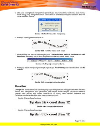 5. Jika Anda kurang tepat mengarahkan panah kurpa atau kurpa telalu kecil maka akan muncul
   kotak dialog yang menginformasikan bahwa bidikan anda tidak mengenai sasaran. Klik Yes
   untuk mencoba kembali.




                          Gambar 3.37. Konfirmasi untuk mengulangi.

6. Hasilnya seperti gambar dibawah ini




                          Gambar 3.38. Text telah masuk pada kurpa.

7. Pada property bar lakukan penyetingan pada Text Orientation, Vertical Placment Dan Text
   Palcement. Peroperty bar ini akan tampil ketika objek text masuk dalam kurpa.



                           Gambar 3.39. Property bar Text on Curve.

8. Anda juga dapat menghilangkan lengkungan kurpa. Klik Outline pada Flayout outline pilih No
   Outline.




                          Gambar 3.40. Setelah garis disembunyikan.

Chang Case
Chang Case adalah salah satu pasilitas yang dapat mengatur atau mengganti karakter atau kata
sebuah text. Penggantian atau perubahan yang terjadi adalah dengan berubahnya besaran
karakter pada sebuah text. Dalam CorelDRAW 12 Chang case memiliki beberapa opsi.
Perhatikan perubahan karakter pada masing-masing contoh.
    Contoh Change Case Sentence



                             Gambar 3.41. Change Case Sentence.

    Contoh Change Case lowercase




                                                                               Page 17 of 84

                                 copyright.island.com 2005
 