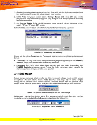 1. Gunakan font dalam desain seminimal mungkin. Akan lebih baik jika Anda menggunakan jenis
   font tidak lebih dari 5 jenis untuk sebuah desain yang komplek.
2. Ketika Anda menyimpan desain dalam Storage Device (CD, drive ZIP, atau media
   penyimpanan lain) sertakanlah (copy) font yang mungkin tidak terdapat pada PC Finishing
   bersama desain Anda.
3. Jika Storage Device Anda memiliki kapasitas besar konversi menjadi beberapa format,
   seperti PDF dan TIF selain CDR sendiri.
Ketika font tidak tersedia dalam sebuah PC maka akan tampil kotak dialog seperti ini.




                            Gambar 3.47. Kotak dialog font matching.

Disana ada dua pilihan Temporary dan Permanent. Masing-masing memiliki pengertian sebagai
berikut;
   Temporary. File yang akan dibuka menggunakan font yang telah dipasangkan oleh PANOSE
   Subtitute hanya pada ketika itu saja tidak secara permanent.
   Permanent. Font yang hilang akan diganti dengan pont yang telah dipasangkan oleh
   PANOSE Subtitute dengan permanent. Artinya jika Anda menyimpan (save) maka file itu
   akan menggunakan font yang terakhir Anda gunakan.


ARTISTIC MEDIA
Sesuai dengan namanya artistic media tool lebih berpungsi sebagai media artistik unutuk
menciptakan efek-efek dalam desain. Pada dasarnya cara kerja tool ini sama dengan
menggunakaan pasilitas kurpa, seperti Freehand, Polylines, Bezier, Pen dan pasilitas kurpa
lainnya. Untuk membuat Artistic Media tidak jauh beda seperti membuat kurpa pada umumnya.




                 Gambar 3.52. Artistic media tool dengan tool-tool kurpa lainnya.

Ketika Anda mengaktifkan Artistic Media Tool secara otomatis Property Bar akan berubah
menjadi property bar Artistic Media Brush seperti pada gambar dibawah ini.




                         Gambar 3.53. Property bar artistic media brush.




                                                                                    Page 19 of 84

                                  copyright.island.com 2005
 