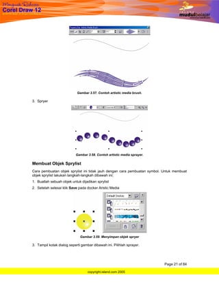 Gambar 3.57. Contoh artistic media brush.

3. Spryer




                           Gambar 3.58. Contoh artistic media sprayer.

Membuat Objek Sprylist
Cara pembuatan objek sprylist ini tidak jauh dengan cara pembuatan symbol. Untuk membuat
objek sprylist lakukan langkah-langkah dibawah ini;
1. Buatlah sebuah objek untuk dijadikan sprylist
2. Setelah selesai klik Save pada docker Aristic Media




                              Gambar 3.59. Menyimpan objek spryer

3. Tampil kotak dialog seperti gambar dibawah ini. Pilihlah sprayer.




                                                                           Page 21 of 84

                                   copyright.island.com 2005
 