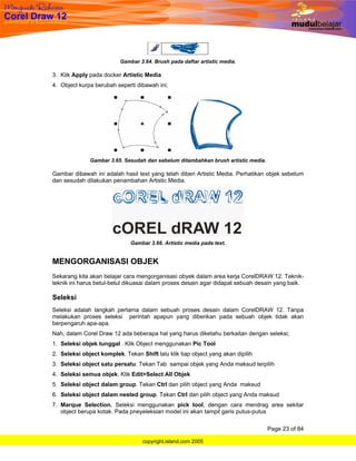 Gambar 3.64. Brush pada daftar artistic media.

3. Klik Apply pada docker Artistic Media
4. Object kurpa berubah seperti dibawah ini;




              Gambar 3.65. Sesudah dan sebelum ditambahkan brush artistic media.

Gambar dibawah ini adalah hasil text yang telah diberi Artistic Media. Perhatikan objek sebelum
dan sesudah dilakukan penambahan Artistic Media.




                              Gambar 3.66. Artistic media pada text.


MENGORGANISASI OBJEK
Sekarang kita akan belajar cara mengorganisasi obyek dalam area kerja CorelDRAW 12. Teknik-
teknik ini harus betul-betul dikuasai dalam proses desain agar didapat sebuah desain yang baik.

Seleksi
Seleksi adalah langkah pertama dalam sebuah proses desain dalam CorelDRAW 12. Tanpa
melakukan proses seleksi perintah apapun yang diberikan pada sebuah objek tidak akan
berpengaruh apa-apa.
Nah, dalam Corel Draw 12 ada beberapa hal yang harus diketahu berkaitan dengan seleksi;
1. Seleksi objek tunggal . Klik Object menggunakan Pic Tool
2. Seleksi object komplek. Tekan Shift lalu klik tiap object yang akan dipilih
3. Seleksi object satu persatu. Tekan Tab sampai objek yang Anda maksud terpilih
4. Seleksi semua objek. Klik Edit>Select All Objek
5. Seleksi object dalam group. Tekan Ctrl dan pilih object yang Anda maksud
6. Seleksi object dalam nested group. Tekan Ctrl dan pilih object yang Anda maksud
7. Marque Selection. Seleksi menggunakan pick tool, dengan cara mendrag area sekitar
   object berupa kotak. Pada pneyeleksian model ini akan tampil garis putus-putus

                                                                                   Page 23 of 84

                                   copyright.island.com 2005
 