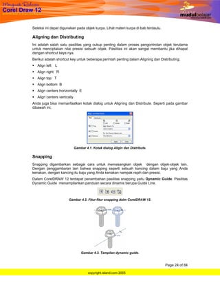Seleksi ini dapat digunakan pada objek kurpa. Lihat materi kurpa di bab terdaulu.

Aligning dan Distributing
Ini adalah salah satu pasilitas yang cukup penting dalam proses pengontrolan objek terutama
untuk menciptakan nilai presisi sebuah objek. Pasilitas ini akan sangat membantu jika dihapal
dengan shortcut keys nya.
Berikut adalah shortcut key untuk beberapa perintah penting dalam Aligning dan Distributing;
   Align left   L
   Align right R
   Align top T
   Align bottom B
   Align centers horizontally E
   Align centers vertically
Anda juga bisa memanfaatkan kotak dialog untuk Aligning dan Distribute. Seperti pada gambar
dibawah ini;




                              Gambar 4.1. Kotak dialog Aligin dan Distribute.

Snapping
Snapping digambarkan sebagai cara untuk memasangkan objek dengan objek-objek lain.
Dengan penggambaran lain bahwa snapping seperti sebuah kancing dalam baju yang Anda
kenakan, dengan kancing itu baju yang Anda kenakan nampak rapih dan presisi.
Dalam CorelDRAW 12 terdapat penambahan pasilitas snapping yaitu Dynamic Guide. Pasilitas
Dynamic Guide menampilankan panduan secara dinamis berupa Guide Line.



                        Gambar 4.2. Fitur-fitur snapping dalm CorelDRAW 12.




                                  Gambar 4.3. Tampilan dynamic guide.


                                                                                    Page 24 of 84

                                       copyright.island.com 2005
 