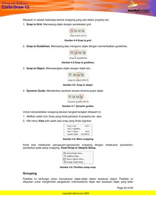 Dibawah ini adalah beberapa bentuk snapping yang ada dalam property bar;
1. Snap to Grid. Memasang objek dengan pendekatan grid.




                                   Gambar 4.4.Snap to grid.

2. Snap to Guidelines. Memasang atau mengunci objek dengan memanfaatkan guidelines.




                                 Gambar 4.5.Snap to guidlines.

3. Snap to Object. Memasangkan objek dengan objek lain.




                                  Gambar 4.6. Snap to obejct.

4. Dynamic Guide. Memberikan panduan secara dinamis posisi objek.




                                 Gambar 4.7. Dynamic guides.

Untuk mempraktekan snapping lakukan langkah-langkah dibawah ini;
1. Aktifkan salah Icon Snap yang Anda perlukan di property bar, atau
2. Klik menu View pilih salah satu snap yang Anda inginkan.




                                  Gambar 4.8. Menu snapping

Anda bisa melakukan penyesuian-penyesuian snapping dengan melakukan perubahan-
perubahan pada setup snapping. View>Snap to Obejcts Setup.




                               Gambar 4.9. Pasilitas setup snap.

Grouping
Pasilitas ini berfungsi untuk menyatukan objek-objek dalam kesatuan object. Pasilitas ini
ditujukan untuk menghindari pergeseran (inkonsistensi) objek dari kesatuan objek yang telah

                                                                             Page 25 of 84

                                  copyright.island.com 2005
 