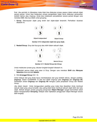 final. Jika perintah ini diterapkan maka tidak bisa dilakukan proses apapun dalam sebuah objek
secara parsial. Untuk bisa melakukan proses pengediatan objek harus dilakukan pemecahan
terlebih dahulu atau Ungroup. Anda bisa melakukan penyeleksian secara parsial dengan cara
menekan Ctrl. Ada dua istilah untuk grouping;
1. Group. Sekumpulan objek yang terdiri dari objek-objek tersendiri. Perhatikan islustrasi
   dibawah ini;




                        Gambar 4.10. Independen objek dan grup obejk..

2. Nested Group. Grup dari dua grup atau lebih dalam sebuah objek.




                            Gambar 4.11. Nested Group dan Group.

Untuk melakukan proses grup, lakukan langkah-langkah dibawah ini;
1. Seleksilah semua objek yang akan di Grup. Dengan cara menekan Shift atau Marquee
   Selection lihat sub-bab Seleksi.
2. Klik Arrangge>Group Ctrl + G.
Untuk kelauar dari grup Anda harus membebaskan dari grup terlebih dahulu, dengan pasilitas,
Ungroup. Dalam CorelDRAW 12 ada dua istilah Ungroup yaitu Ungroup dan Ungroup All.
Perbedaan antara Ungroup dan Ungroup All mengacu pada penjelasan Group dan Nested
Group.
Jika dalam desain Anda menggunakan pasilitas grup maka bisa dipastikan Anda membuat
sebuah objet yang cukup komplek, atau paling tidak Anda membuat sebuah objek lebih dari satu
objek. Berkait dengan proses grouping pengunaan Object Manager sangat bermanfaat sekali
dalam mengoprasikan Grouping. Didepan akan dijelaskan penggunaan Object Manager secara
lebih lengkap.




                                                                                Page 26 of 84

                                   copyright.island.com 2005
 