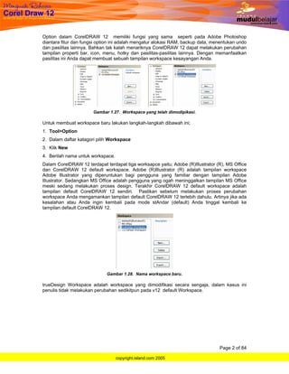 Option dalam CorelDRAW 12 memiliki fungsi yang sama seperti pada Adobe Photoshop
diantara fitur dan fungsi option ini adalah mengatur alokasi RAM, backup data, menentukan undo
dan pasilitas lainnya. Bahkan tak kalah menariknya CorelDRAW 12 dapat melakukan perubahan
tampilan properti bar, icon, menu, hotky dan pasilitas-pasilitas lainnya. Dengan memanfaatkan
pasilitas ini Anda dapat membuat sebuah tampilan workspace kesayangan Anda.




                       Gambar 1.27. Workspace yang telah dimodipikasi.

Untuk membuat workspace baru lakukan langkah-langkah dibawah ini;
1. Tool>Option
2. Dalam daftar katagori pilih Workspace
3. Klik New
4. Berilah nama untuk workspace.
Dalam CorelDRAW 12 terdapat terdapat tiga worksapce yaitu; Adobe (R)Illustrator (R), MS Office
dan CorelDRAW 12 default workspace. Adobe (R)Illustrator (R) adalah tampilan workspace
Adobe Illustrator yang diperuntukan bagi pengguna yang familiar dengan tampilan Adobe
Illustrator. Sedangkan MS Office adalah pengguna yang ogah meninggalkan tampilan MS Office
meski sedang melakukan proses design. Terakhir CorelDRAW 12 default workspace adalah
tampilan default CorelDRAW 12 sendiri. Pastikan sebelum melakukan proses perubahan
workspace Anda mengamankan tampilan default CorelDRAW 12 terlebih dahulu. Artinya jika ada
kesalahan atau Anda ingin kembali pada mode stAndar (default) Anda tinggal kembali ke
tampilan default CorelDRAW 12.




                             Gambar 1.28. Nama workspace baru.

trueDesign Workspace adalah workspace yang dimodifikasi secara sengaja, dalam kasus ini
penulis tidak melakukan perubahan sedikitpun pada v12 default Workspace.




                                                                                 Page 2 of 84

                                   copyright.island.com 2005
 