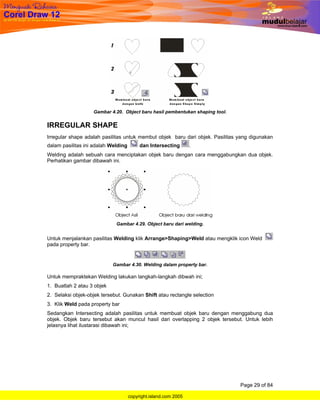 Gambar 4.20. Object baru hasil pembentukan shaping tool.


IRREGULAR SHAPE
Irregular shape adalah pasilitas untuk membut objek baru dari objek. Pasilitas yang digunakan
dalam pasilitas ini adalah Welding        dan Intersecting       .
Welding adalah sebuah cara menciptakan objek baru dengan cara menggabungkan dua objek.
Perhatikan gambar dibawah ini.




                             Gambar 4.29. Object baru dari welding.


Untuk menjalankan pasilitas Welding klik Arrange>Shaping>Weld atau mengklik icon Weld
pada property bar.


                            Gambar 4.30. Welding dalam property bar.

Untuk mempraktekan Welding lakukan langkah-langkah dibwah ini;
1. Buatlah 2 atau 3 objek
2. Selaksi objek-objek tersebut. Gunakan Shift atau rectangle selection
3. Klik Weld pada property bar
Sedangkan Intersecting adalah pasilitas untuk membuat objek baru dengan menggabung dua
objek. Objek baru tersebut akan muncul hasil dari overlapping 2 objek tersebut. Untuk lebih
jelasnya lihat ilustarasi dibawah ini;




                                                                               Page 29 of 84

                                     copyright.island.com 2005
 