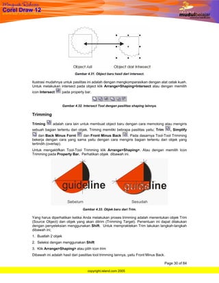 Gambar 4.31. Object baru hasil dari intersect.

Ilustrasi mudahnya untuk pasilitas ini adalah dengan mengkomparasikan dengan alat cetak kueh.
Untuk melakukan intersect pada object klik Arrange>Shaping>Intersect atau dengan memilih
icon Intersect       pada property bar.


                     Gambar 4.32. Intersect Tool dengan pasilitas shaping lainnya.

Trimming

Triming      adalah cara lain untuk membuat object baru dengan cara memotong atau mengiris
sebuah bagian tertentu dari objek. Triming memiliki bebrapa pasilitas yaitu; Trim        , Simplify
     dan Back Minus Fornt   dan Front Minus Back    . Pada dasarnya Tool-Tool Trimming
bekerja dengan cara yang sama yaitu dengan cara mengiris bagian tertentu dari objek yang
tertindih (overlap).
Untuk mengaktifkan Tool-Tool Trimming klik Arrange>Shaping>. Atau dengan memilih Icon
Trimming pada Property Bar. Perhatikan objek dibawah ini.




                                  Gambar 4.33. Objek baru dari Trim.

Yang harus diperhatikan ketika Anda melakukan proses trimming adalah menentukan objek Trim
(Source Object) dan objek yang akan ditrim (Trimming Target). Penentuan ini dapat dilakukan
dengan penyeleksian menggunakan Shift. Untuk mempraktekan Trim lakukan langkah-langkah
dibawah ini;
1. Buatlah 2 objek
2. Seleksi dengan menggunakan Shift
3. Klik Arrange>Shaping> atau pilih icon trim
Dibawah ini adalah hasil dari pasilitas tool trimming lainnya, yaitu Front Minus Back.

                                                                                     Page 30 of 84

                                     copyright.island.com 2005
 