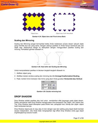 Gambar 4.34. Object baru dari Front minus Back.

Scaling dan Mirroring
Scaling dan Mirroring sangat bermanfaat ketika Anda melakukan proses desain sebuah objek
yang memiliki dua sisi yang sama. Dengan adanya pasilitas ini Anda hanya membuat satu sisi
objek saja. Selanjutnya design itu dilanjutkan dengan menggunakan pasilitas scaling dan
miroring. Perhatikan gambar dibawah ini.




                          Gambar 4.38. Hasil akhir dari Scaling dan Mirroring.

Untuk mempraktekan pasilitas ini lakukan langkah-langkah dibawah ini;
1. Aktifkan object yang
2. Akitifkan docker window scaling dan mirroring lalu klik Arrange>trasformation>Scaling.
3. Pada tombol mirror tentukan nilai mirror yang akan Anda gunakan Horizontal atau Vertical.




                                 Gambar 4.39. Docker mirroring tool.


DROP SHADOW
Drop Shadow adalah pasilitas atau tool untuk memberikan efek bayangan pada objek desain.
Dalam permberian efek Drop Shadow menggunakan lima perspectif; Flat, Right, Left, bottom dan
Top. Drop Shadow dapat diterapkan pada artistic text, paragraph text, bitmap dan objek- object
hasil manipulasi lainnya.
Drop Shadow dapat pula di copy atau di clon dengan opsi dan setitng yang dapat diedit kembali
secara independent. Jika Anda tidak menginginkan lagi effect Drop Shadow anda juga dapat
enghilangkannya secara mudah.


                                                                                 Page 31 of 84

                                     copyright.island.com 2005
 