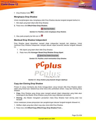 Drop Shadow Color

Menghapus Drop Shadow
Untuk menghilangkan atau menghapus efek Drop Shadow lakukan langkah-langkah berikut ini;
1. Klik objek yang telah diberi efek Drop Shadow
2. Pada menu klik Effect>Clear Drop Shadow.


                       Gambar 5.5. Pasilitas untuk menghapus Drop Shadow.


3. Atau pada property bar klik icon ini

Membuat Drop Shadow Independent
Drop Shadow dapat dipisahkan menjadi objek independen terpisah dari objeknya. Untuk
membuat Drop Shadow Independen menjadi sebuah object tersendiri lakukan langkah dibawah
ini;
    1. Klik objeck yang telah diberi efek Drop Shadow
    2. Pada menu Klik Arrange> Break Drop Shadow Group Apart


                      Gambar 5.6. Pasilitas untuk memisahkan Drop Shadow.




                     Gambar 5.7. Drop shadow yang terpisah dengan objeknya.

Copy dan Cloning Drop Shadow
Proses ini cukup membantu jika Anda menggunakan cukup banyak efek Drop Shadow dalam
objek yang Anda buat. Sebelumnya anda harus tahu perbedaan antara Copy dan Cloning Drop
Shadow.
   Copy. Drop Shadow yang dicopy akan menjadi sebuah objek independen yang tidak akan
   berpengaruh jika Master (Drop Shadow yang Anda copy) dilakukan perubahan.
   Cloning. Jika Master mengalami perubahan maka Drop Shadow hasil cloning akan ikut
   berubah.
Untuk melakukan proses pengcopian dan pengkloningan lakukan langkah-langkah dibawah ini;
1. Aktifkan objek yang akan diberi copy atau clone efek Drop Shadow.
2. Pada menu klik Effect>Copy Effect>Copy Drop Shadow From…



                                                                              Page 33 of 84

                                    copyright.island.com 2005
 