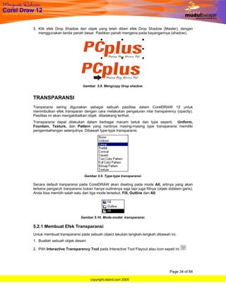3. Klik efek Drop Shadow dari objek yang telah diberi efek Drop Shadow (Master), dengan
   menggunakan tanda panah besar. Pastikan panah mengena pada bayangannya (shadow).




                              Gambar 5.8. Mengcopy Drop shadow.


TRANSPARANSI
Tranparansi sering digunakan sebagai sebuah pasilitas dalam CorelDRAW 12 untuk
menimbulkan efek transparan dengan cara melakukan pengaturan nilai transparency (opacity).
Pasilitas ini akan mengakibatkan objek dibelakang terlihat.
Transparansi dapat dilakukan dalam berbagai macam betuk dan type seperti; Uniform,
Fountain, Texture, dan Pattern yang nantinya masing-masing type transparansi memiliki
pengembahangan selanjutnya. Dibawah type-type transparansi.




                               Gambar 5.9. Type-type transparansi.

Secara default tranparansi pada CorelDRAW akan diseting pada mode All, artinya yang akan
terkena pengaruh tranparansi bukan hanya outlinenya saja tapi juga fillnya (objek didalam garis).
Anda bisa memilih salah satu dari tiga mode tersebut, Fill, Outline dan All.




                             Gambar 5.10. Mode-modet transparansi.

5.2.1 Membuat Efek Transparansi
Untuk membuat transparansi pada sebuah object lakukan langkah-langkah dibawah ini;
1. Buatlah sebuah objek desain

2. Pilih Interactive Transparency Tool pada Interactive Tool Flayout atau icon sepeti ini




                                                                                   Page 34 of 84

                                  copyright.island.com 2005
 