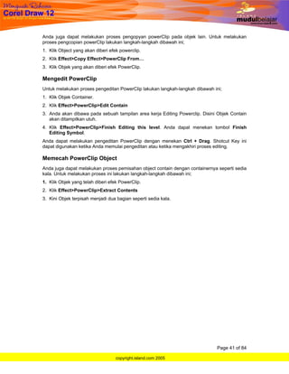 Anda juga dapat melakukan proses pengopyan powerClip pada objek lain. Untuk melakukan
proses pengcopian powerClip lakukan langkah-langkah dibawah ini;
1. Klik Object yang akan diberi efek powerclip.
2. Klik Effect>Copy Effect>PowerClip From…
3. Klik Objek yang akan diberi efek PowerClip.

Mengedit PowerClip
Untuk melakukan proses pengeditan PowerClip lakukan langkah-langkah dibawah ini;
1. Klik Objek Container.
2. Klik Effect>PowerClip>Edit Contain
3. Anda akan dibawa pada sebuah tampilan area kerja Editing Powerclip. Disini Objek Contain
   akan ditampilkan utuh.
4. Klik Effect>PowerClip>Finish Editing this level. Anda dapat menekan tombol Finish
   Editing Symbol.
Anda dapat melakukan pengeditan PowerClip dengan menekan Ctrl + Drag. Shotcut Key ini
dapat digunakan ketika Anda memulai pengeditan atau ketika mengakhiri proses editing.

Memecah PowerClip Object
Anda juga dapat melakukan proses pemisahan object contain dengan containernya seperti sedia
kala. Untuk melakukan proses ini lakukan langkah-langkah dibawah ini;
1. Klik Objek yang telah diberi efek PowerClip.
2. Klik Effect>PowerClip>Extract Contents
3. Kini Objek terpisah menjadi dua bagian seperti sedia kala.




                                                                             Page 41 of 84

                                   copyright.island.com 2005
 