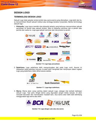 DESIGN LOGO
TERMINOLOGI DESIGN LOGO
Sebuah Logo tidak sekedar simbol-simbol atau warna-warna yang ditonjolkan. Logo lebih dari itu,
ia mencerminkan filosofi sebuah institusi atau lembaga tersebut (corporate). Berikut terminology
sebuah logo :
1. Philosofis. Logo harus memiliki nilai philosofis tertentu yang tentunya mencerminkan sebuah
   perushaan itu sendiri atau sebuah produk. Nilai ini biasanya cerminan dari si pendiri atau
   perintis dari usaha itu. Logo juga sebuah cerminan dari nilai produk itu sendiri.




                              Gambar 7.6. Logo-logo perusahaan.

2. Sederhana. Logo sederhana lebih menguntungkan dari pada Logo rumit. Asumsi ini
   didasarkan pada psikologi manusia. Ia akan lebih menghafal dan menyimpan dalam ingatan
   Logo yang sederhana meski dilihat secara sekilas.




                               Gambar 7.7. Logo-logo sederhana.

3. Warna. Warna akan cukup penting dalam sebuah Logo, sebagai nilai tambah kekhasan
   sebuah Logo. Tapi perlu diingat warna yang digunakan jangan terlalu banyak, ini akan
   merubah kerumitan dan menimbulkan masalah baru. Dua warna akan lebih baik ketimbang
   menggunakan tiga warna atau lebih.




                         Gambar 7.8. Logo dengan satu atau dua warna.



                                                                                  Page 42 of 84

                                  copyright.island.com 2005
 