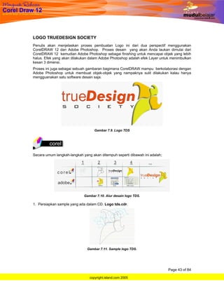 LOGO TRUEDESIGN SOCIETY
Penulis akan menjelaskan proses pembuatan Logo ini dari dua perspectif menggunakan
CorelDRAW 12 dan Adobe Photoshop. Proses desain yang akan Anda laukan dimulai dari
CorelDRAW 12 kemudian Adobe Photoshop sebagai finishing untuk mencapai objek yang lebih
halus. Efek yang akan dilakukan dalam Adobe Photoshop adalah efek Layer untuk menimbulkan
kesan 3 dimensi.
Proses ini juga sebagai sebuah gambaran bagimana CorelDRAW mampu berkolaborasi dengan
Adobe Photoshop untuk membuat objek-objek yang nampaknya sulit dilakukan kalau hanya
mengguanakan satu software desain saja.




                                   Gambar 7.9. Logo TDS




Secara umum langkah-langkah yang akan ditempuh seperti dibawah ini adalah;




                             Gambar 7.10. Alur desain logo TDS.

1. Persiapkan sample yang ada dalam CD. Logo tds.cdr.




                               Gambar 7.11. Sample logo TDS.




                                                                             Page 43 of 84

                                copyright.island.com 2005
 