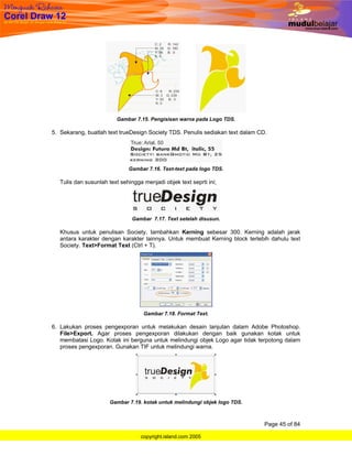 Gambar 7.15. Pengisisan warna pada Logo TDS.

5. Sekarang, buatlah text trueDesign Society TDS. Penulis sediakan text dalam CD.




                              Gambar 7.16. Text-text pada logo TDS.

   Tulis dan susunlah text sehingga menjadi objek text seprti ini;




                                Gambar 7.17. Text setelah disusun.

   Khusus untuk penulisan Society, tambahkan Kerning sebesar 300. Kerning adalah jarak
   antara karakter dengan karakter lainnya. Untuk membuat Kerning block terlebih dahulu text
   Society. Text>Format Text (Ctrl + T).




                                    Gambar 7.18. Format Text.

6. Lakukan proses pengexporan untuk melakukan desain lanjutan dalam Adobe Photoshop.
   File>Export. Agar proses pengexporan dilakukan dengan baik gunakan kotak untuk
   membatasi Logo. Kotak ini berguna untuk melindungi objek Logo agar tidak terpotong dalam
   proses pengexporan. Gunakan TIF untuk melindungi warna.




                       Gambar 7.19. kotak untuk melindungi objek logo TDS.



                                                                                Page 45 of 84

                                   copyright.island.com 2005
 