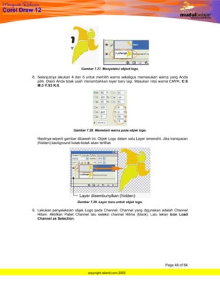 Gambar 7.27. Menyeleksi object logo.

8. Selanjutnya lakukan 4 dan 6 untuk memilih warna sekaligus memasukan warna yang Anda
   pilih. Disini Anda tidak usah menambahkan layer baru lagi. Masukan nilai warna CMYK, C:6
   M:3 Y:93 K:0.




                        Gambar 7.28. Memeberi warna pada objek logo.

  Hasilnya seperti gambar dibawah ini. Objek Logo dalam satu Layer tersendiri. Jika transparan
  (hidden) background kotak-kotak akan terlihat.




                          Gambar 7.29. Layer baru untuk objek logo.

9. Lakukan penyeleksian objek Logo pada Channel. Channel yang digunakan adalah Channel
   Hitam. Aktifkan Pallet Channel lalu seleksi channel Hitma (black). Lalu tekan Icon Load
   Channel as Selection.




                                                                                Page 48 of 84

                                copyright.island.com 2005
 