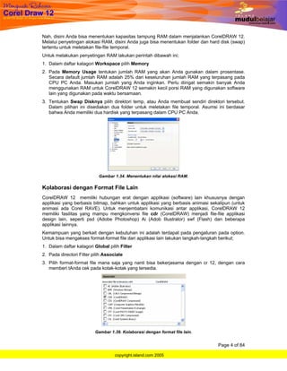 Nah, disini Anda bisa menentukan kapasitas tampung RAM dalam menjalankan CorelDRAW 12.
Melalui penyetingan alokasi RAM, disini Anda juga bisa menentukan folder dan hard disk (swap)
tertentu untuk meletakan file-file temporal.
Untuk melakukan penyetingan RAM lakukan perintah dibawah ini;
1. Dalam daftar katagori Workspace pilih Memory
2. Pada Memory Usage tentukan jumlah RAM yang akan Anda gunakan dalam prosentase.
   Secara default jumlah RAM adalah 25% dari keseluruhan jumlah RAM yang terpasang pada
   CPU PC Anda. Masukan jumlah yang Anda inginkan. Perlu diingat semakin banyak Anda
   menggunakan RAM untuk CorelDRAW 12 semakin kecil porsi RAM yang digunakan software
   lain yang digunakan pada waktu bersamaan.
3. Tentukan Swap Disknya pilih direktori temp, atau Anda membuat sendiri direktori tersebut.
   Dalam pilihan ini disediakan dua folder untuk meletakan file temporal. Asumsi ini berdasar
   bahwa Anda memiliki dua hardisk yang terpasang dalam CPU PC Anda.




                            Gambar 1.34. Menentukan nilai alokasi RAM.

Kolaborasi dengan Format File Lain
CorelDRAW 12 memiliki hubungan erat dengan applikasi (software) lain khususnya dengan
applikasi yang berbasis bitmap, bahkan untuk applikasi yang berbasis animasi sekalipun (untuk
animasi ada Corel RAVE). Untuk menjembatani komunikasi antar applikasi, CorelDRAW 12
memiliki fasilitas yang mampu mengkonversi file cdr (CorelDRAW) menjadi file-file applikasi
design lain, seperti psd (Adobe Photoshop) Ai (Adob Illustrator) swf (Flash) dan beberapa
applikasi lainnya.
Kemampuan yang berkait dengan kebutuhan ini adalah terdapat pada pengaturan pada option.
Untuk bisa mengakses format-format file dari applikasi lain lakukan langkah-langkah berikut;
1. Dalam daftar katagori Global pilih Filter
2. Pada directori Filter pilih Associate
3. Pilih format-format file mana saja yang nanti bisa bekerjasama dengan cr 12, dengan cara
   memberi tAnda cek pada kotak-kotak yang tersedia.




                          Gambar 1.39. Kolaborasi dengan format file lain.


                                                                                Page 4 of 84

                                    copyright.island.com 2005
 