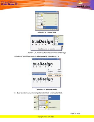 Gambar 7.30. Channel black.




                    Gambar 7.31. Icon load channel as selection dan hasilnya.

10. Lakukan pembalikan seleksi. Select>Inverse (Shift + Ctrl + I).




                                 Gambar 7.31. Membalik seleksi.

11. Buat layer baru untuk menempatkan objek text. Lihat langkah ke-5.




                                                                                Page 49 of 84

                                  copyright.island.com 2005
 
